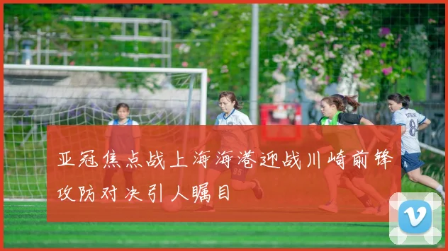 亚冠焦点战上海海港迎战川崎前锋攻防对决引人瞩目