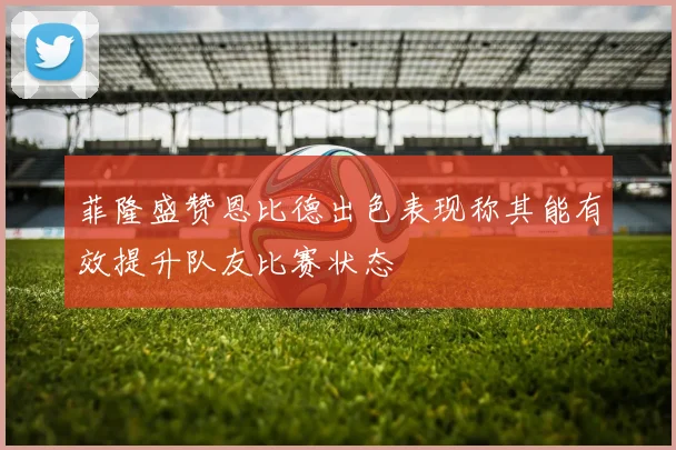 菲隆盛赞恩比德出色表现称其能有效提升队友比赛状态