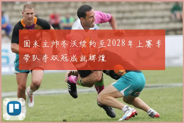 国米主帅齐沃续约至2028年上赛季带队夺双冠成就辉煌