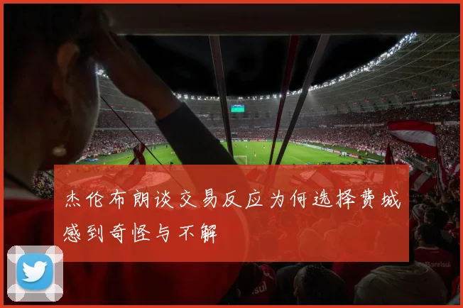 杰伦布朗谈交易反应为何选择费城感到奇怪与不解