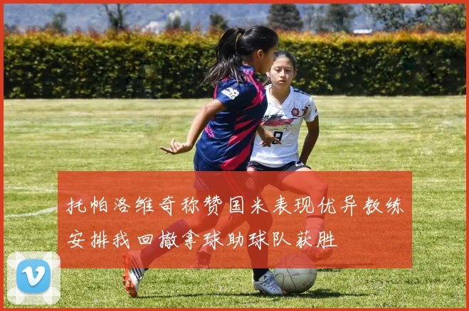 托帕洛维奇称赞国米表现优异教练安排我回撤拿球助球队获胜