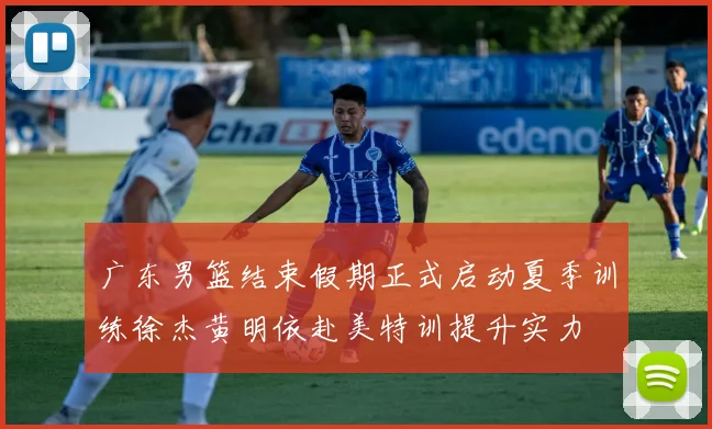 广东男篮结束假期正式启动夏季训练徐杰黄明依赴美特训提升实力