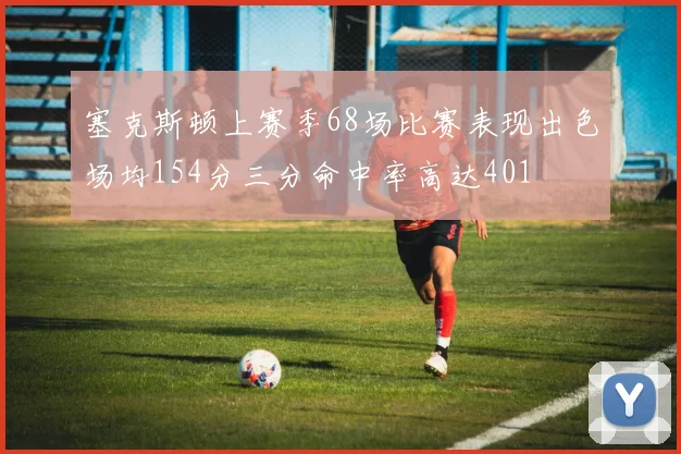 塞克斯顿上赛季68场比赛表现出色场均154分三分命中率高达401