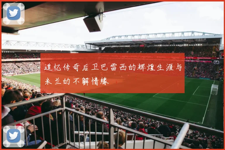 追忆传奇后卫巴雷西的辉煌生涯与米兰的不解情缘