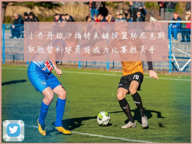 小乔丹称沙梅特关键投篮助尼克斯取胜替补球员将成为比赛胜负手