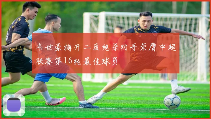 韦世豪梅开二度绝杀对手荣膺中超联赛第16轮最佳球员