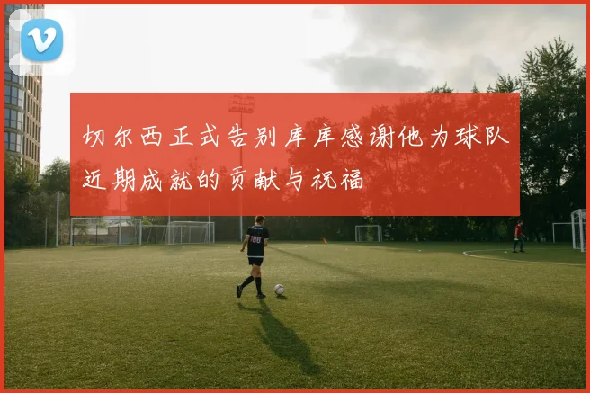 切尔西正式告别库库感谢他为球队近期成就的贡献与祝福