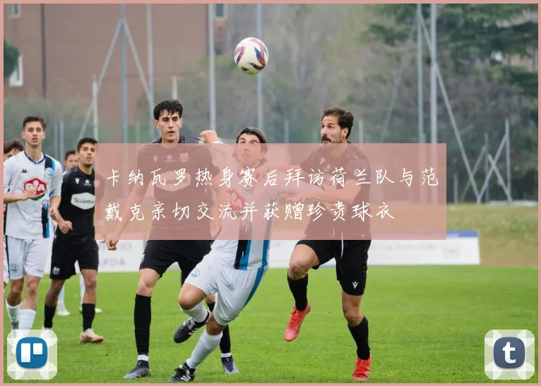 卡纳瓦罗热身赛后拜访荷兰队与范戴克亲切交流并获赠珍贵球衣