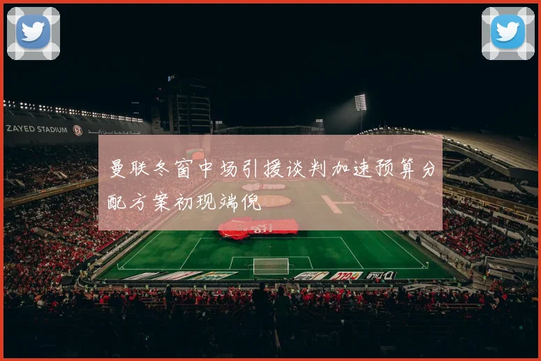 曼联冬窗中场引援谈判加速预算分配方案初现端倪