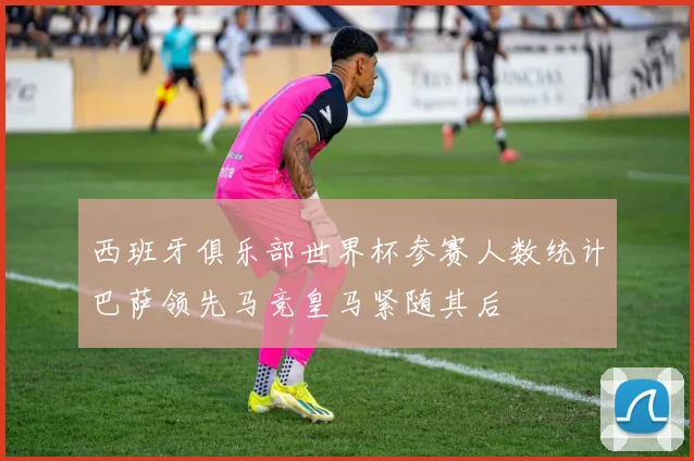 西班牙俱乐部世界杯参赛人数统计巴萨领先马竞皇马紧随其后