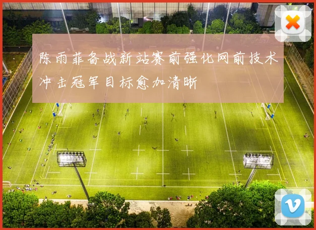 陈雨菲备战新站赛前强化网前技术冲击冠军目标愈加清晰
