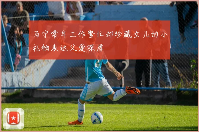 马宁常年工作繁忙却珍藏女儿的小礼物表达父爱深厚