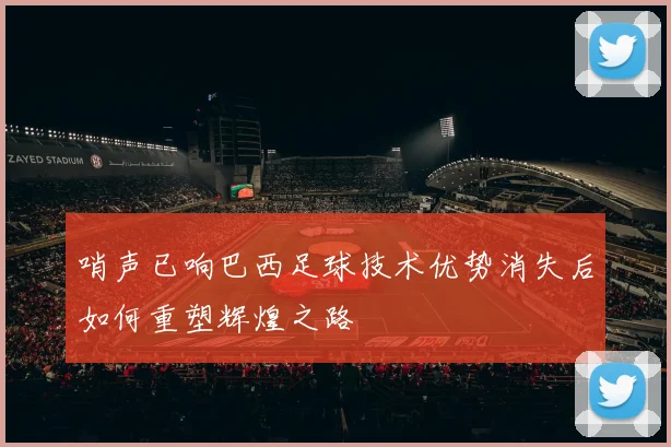 哨声已响巴西足球技术优势消失后如何重塑辉煌之路