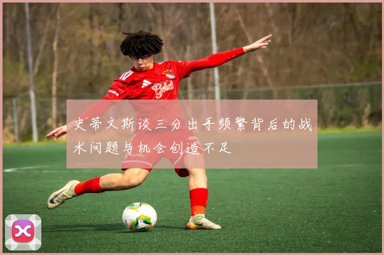 史蒂文斯谈三分出手频繁背后的战术问题与机会创造不足