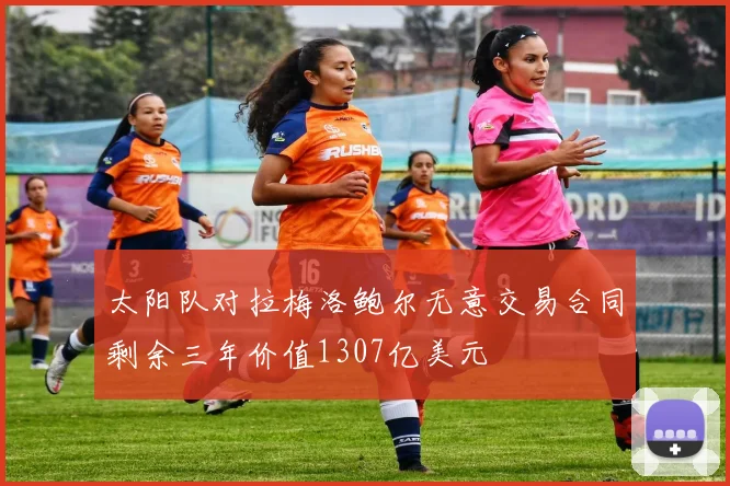 太阳队对拉梅洛鲍尔无意交易合同剩余三年价值1307亿美元