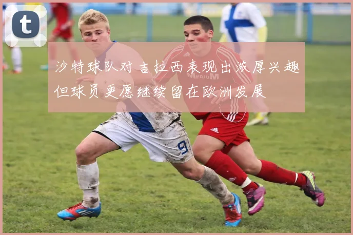 沙特球队对吉拉西表现出浓厚兴趣但球员更愿继续留在欧洲发展