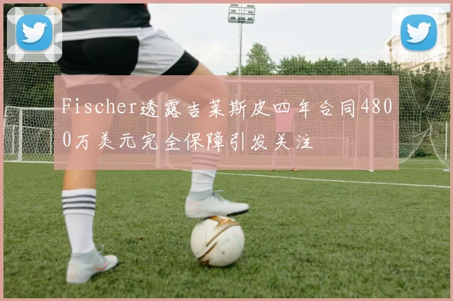 Fischer透露吉莱斯皮四年合同4800万美元完全保障引发关注