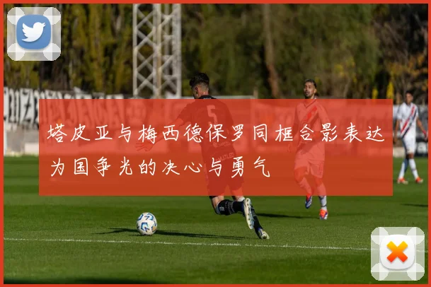 塔皮亚与梅西德保罗同框合影表达为国争光的决心与勇气