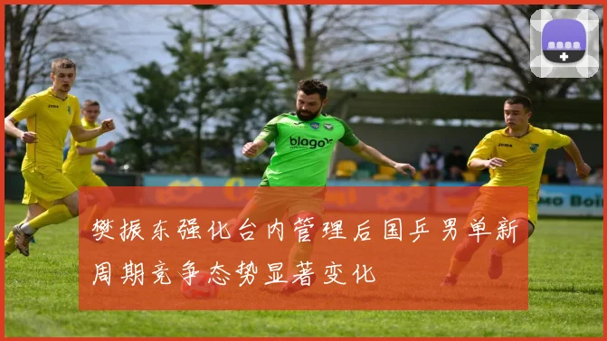 樊振东强化台内管理后国乒男单新周期竞争态势显著变化