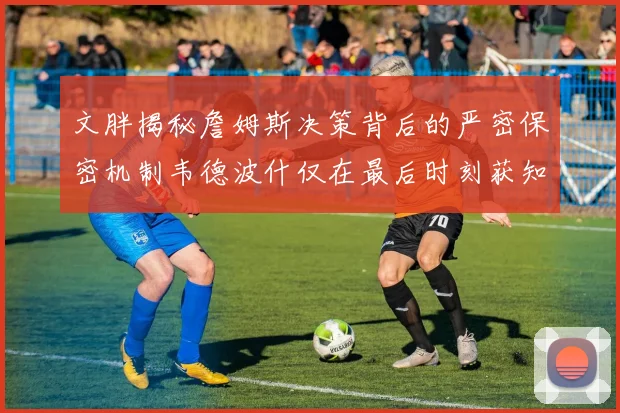 文胖揭秘詹姆斯决策背后的严密保密机制韦德波什仅在最后时刻获知消息