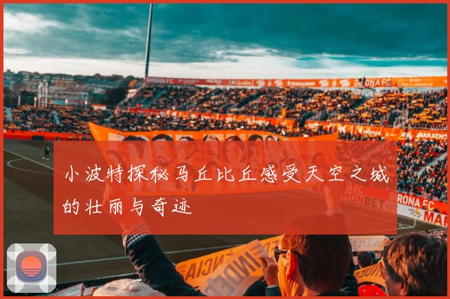 小波特探秘马丘比丘感受天空之城的壮丽与奇迹