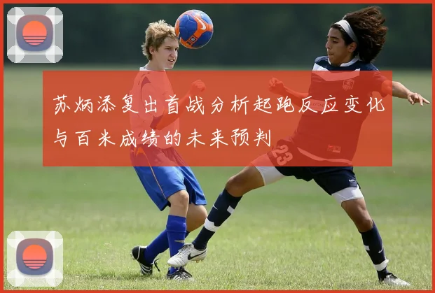 苏炳添复出首战分析起跑反应变化与百米成绩的未来预判
