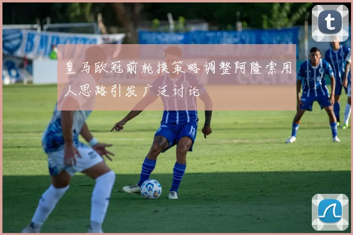 皇马欧冠前轮换策略调整阿隆索用人思路引发广泛讨论