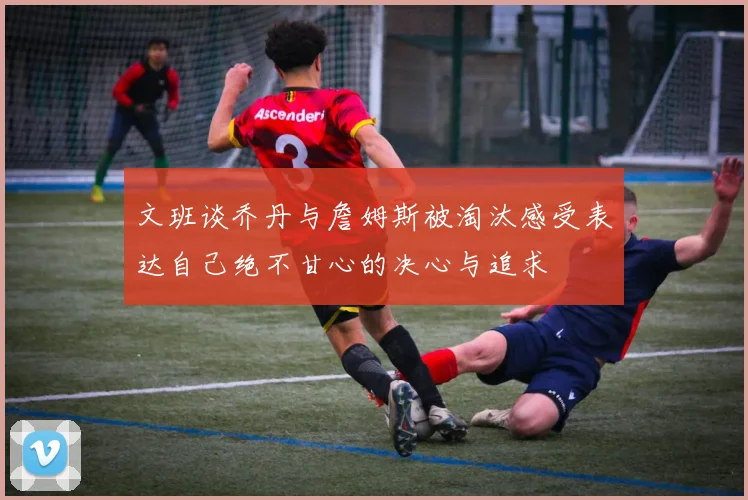 文班谈乔丹与詹姆斯被淘汰感受表达自己绝不甘心的决心与追求
