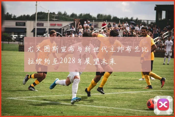 尤文图斯宣布与新世代主帅布兰比拉续约至2028年展望未来