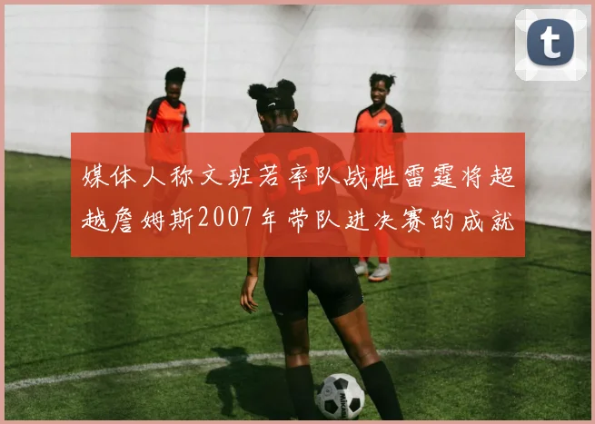 媒体人称文班若率队战胜雷霆将超越詹姆斯2007年带队进决赛的成就