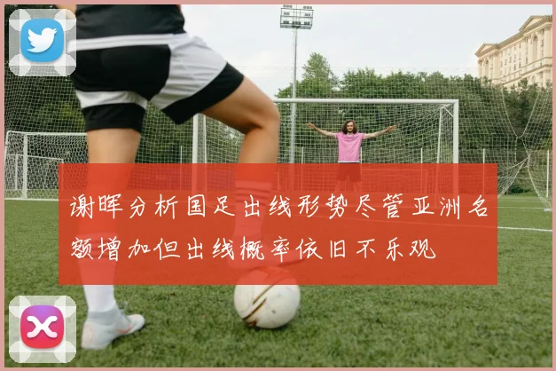 谢晖分析国足出线形势尽管亚洲名额增加但出线概率依旧不乐观