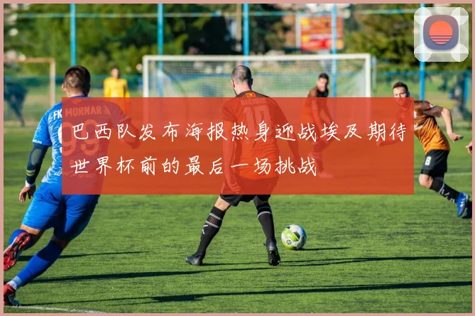 巴西队发布海报热身迎战埃及期待世界杯前的最后一场挑战