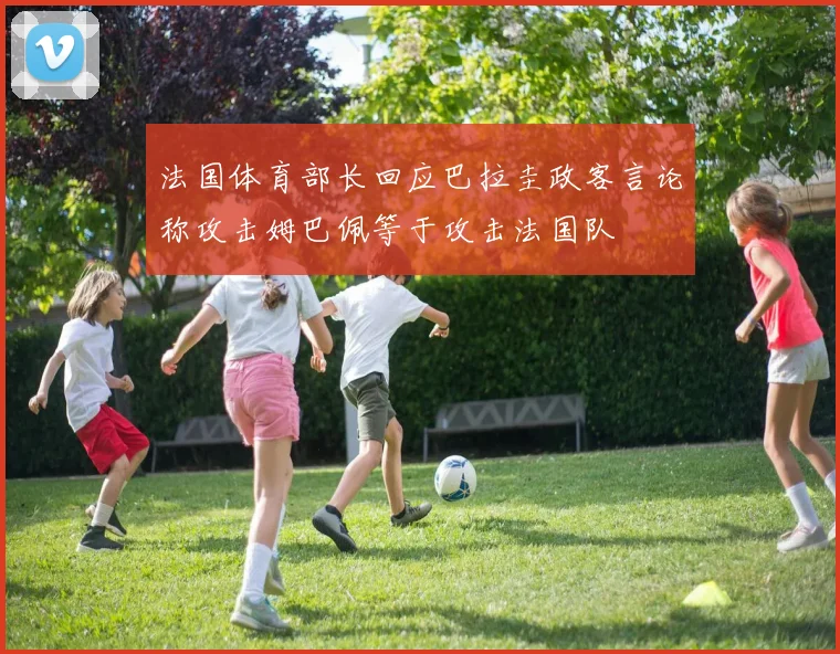 法国体育部长回应巴拉圭政客言论称攻击姆巴佩等于攻击法国队