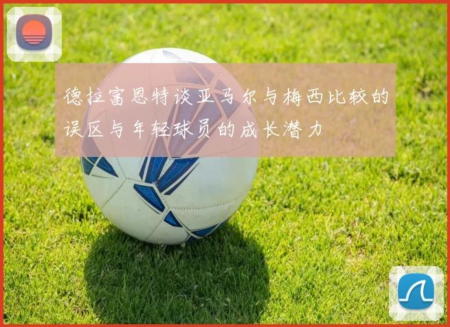 德拉富恩特谈亚马尔与梅西比较的误区与年轻球员的成长潜力