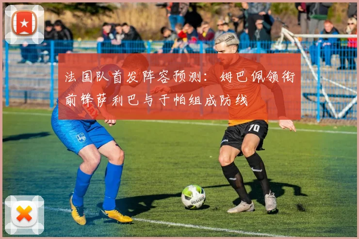 法国队首发阵容预测：姆巴佩领衔前锋萨利巴与于帕组成防线